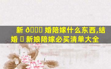 新 🐕 婚陪嫁什么东西,结婚 ☘ 新娘陪嫁必买清单大全